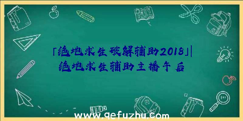 「绝地求生破解辅助2018」|绝地求生辅助主播午后